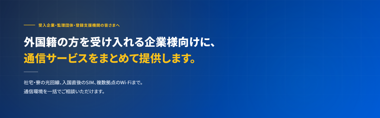 受入企業・監理団体・登録支援機関の皆さまへ 外国籍の方を受け入れる企業様向けに、通信サービスをまとめて提供します。社宅・寮の光回線、入国直後のSIM、複数拠点のWi-Fiまで。通信環境を一括でご相談いただけます。
